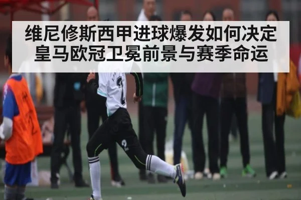 维尼修斯西甲进球爆发如何决定皇马欧冠卫冕前景与赛季命运