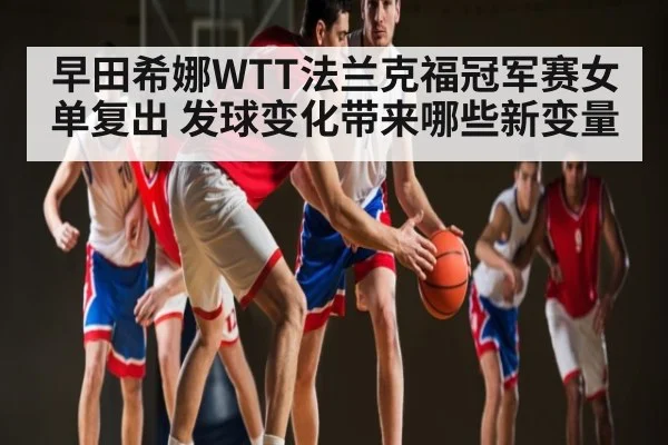 早田希娜WTT法兰克福冠军赛女单复出 发球变化带来哪些新变量
