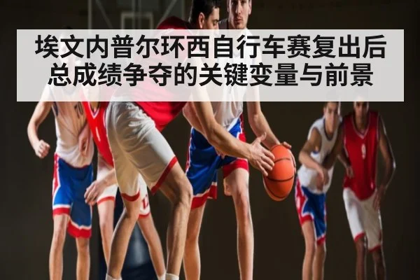 埃文内普尔环西自行车赛复出后总成绩争夺的关键变量与前景